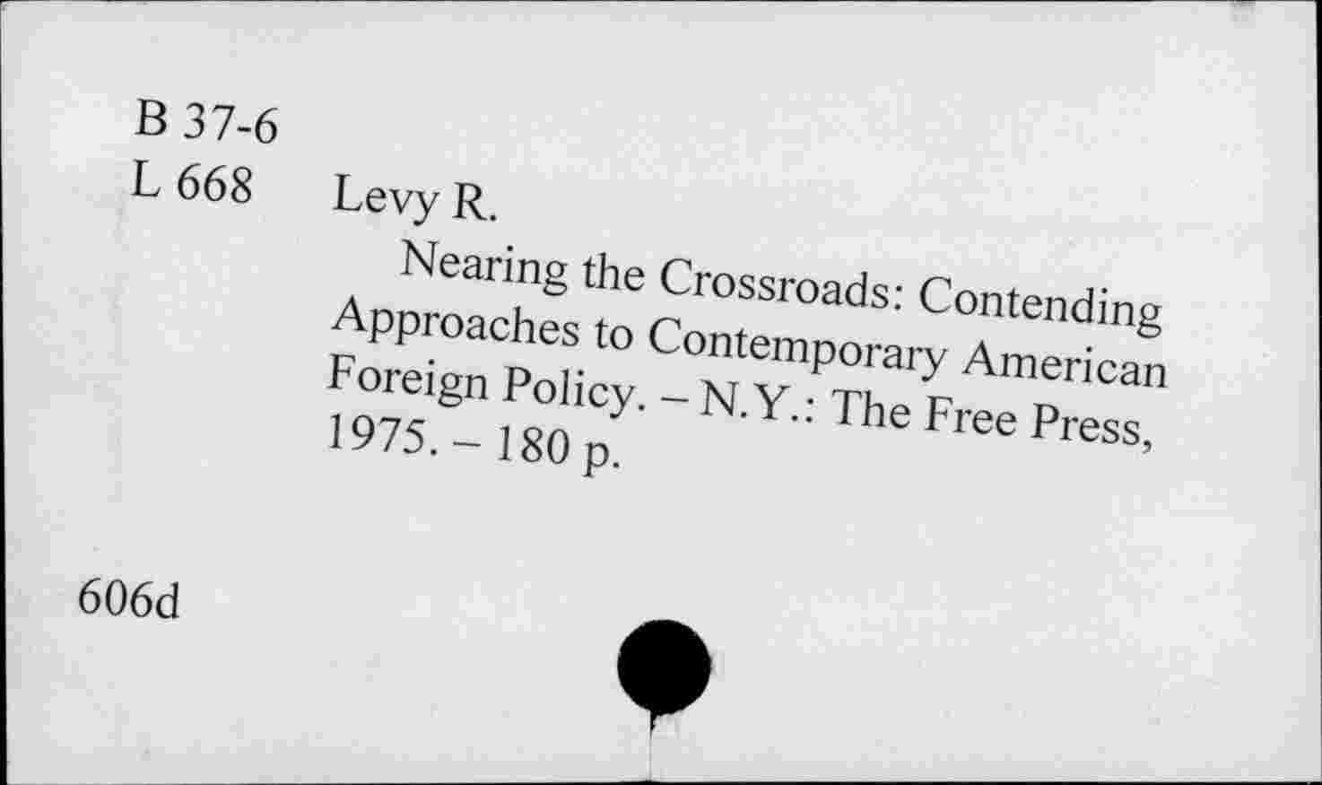 ﻿B37-6
L 668
Levy R.
Nearing the Crossroads: Contending Approaches to Contemporary American Foreign Policy. -N.Y.: The Free Press, 1975.- 180 p.
606d